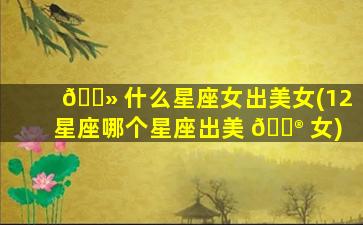🌻 什么星座女出美女(12星座哪个星座出美 💮 女)